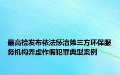 最高检发布依法惩治第三方环保服务机构弄虚作假犯罪典型案例