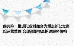 国务院：推进以业财融合为重点的公立医院运营管理 合理调整提高护理服务价格