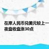 在岸人民币兑美元较上一交易日夜盘收盘涨30点