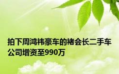 拍下周鸿祎豪车的褚会长二手车公司增资至990万