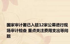 国家审计署已入驻12家公募进行现场审计检查 重点关注费用支出等问题