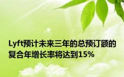 Lyft预计未来三年的总预订额的复合年增长率将达到15%