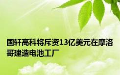 国轩高科将斥资13亿美元在摩洛哥建造电池工厂