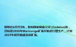 财联社6月7日电，智利国家铜业公司 (Codelco)称，目标是2030年Maricunga矿场开始进行锂生产；计划2027年初开始建设该矿场。