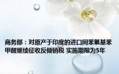 商务部：对原产于印度的进口间苯氧基苯甲醛继续征收反倾销税 实施期限为5年