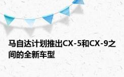 马自达计划推出CX-5和CX-9之间的全新车型