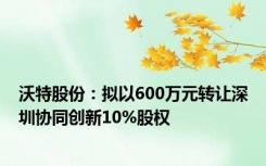 沃特股份：拟以600万元转让深圳协同创新10%股权