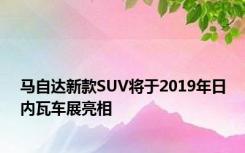 马自达新款SUV将于2019年日内瓦车展亮相