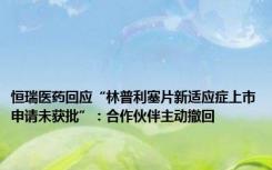 恒瑞医药回应“林普利塞片新适应症上市申请未获批”：合作伙伴主动撤回