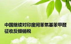 中国继续对印度间苯氧基苯甲醛征收反倾销税