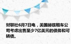 财联社6月7日电，美国赫兹租车公司考虑出售至少7亿美元的债务和可转债。