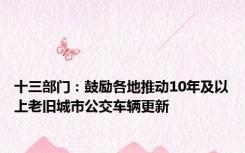 十三部门：鼓励各地推动10年及以上老旧城市公交车辆更新