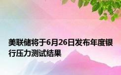 美联储将于6月26日发布年度银行压力测试结果