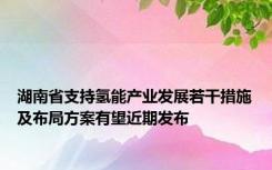 湖南省支持氢能产业发展若干措施及布局方案有望近期发布