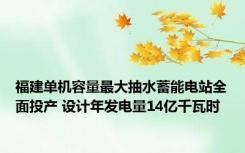 福建单机容量最大抽水蓄能电站全面投产 设计年发电量14亿千瓦时