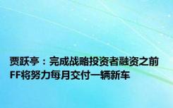 贾跃亭：完成战略投资者融资之前 FF将努力每月交付一辆新车