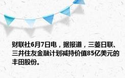 财联社6月7日电，据报道，三菱日联、三井住友金融计划减持价值85亿美元的丰田股份。