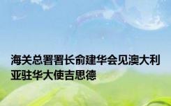 海关总署署长俞建华会见澳大利亚驻华大使吉思德