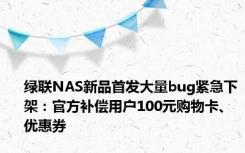 绿联NAS新品首发大量bug紧急下架：官方补偿用户100元购物卡、优惠券