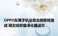 OPPO东莞手机业务总部即将落成 网友戏称像净化器滤芯