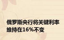 俄罗斯央行将关键利率维持在16%不变