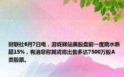 财联社6月7日电，游戏驿站美股盘前一度跳水跌超15%，有消息称其或将出售多达7500万股A类股票。