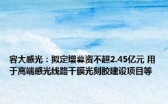 容大感光：拟定增募资不超2.45亿元 用于高端感光线路干膜光刻胶建设项目等