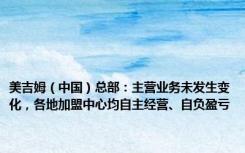 美吉姆（中国）总部：主营业务未发生变化，各地加盟中心均自主经营、自负盈亏