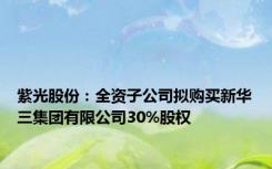 紫光股份：全资子公司拟购买新华三集团有限公司30%股权