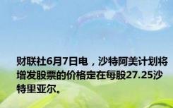 财联社6月7日电，沙特阿美计划将增发股票的价格定在每股27.25沙特里亚尔。