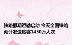 铁路假期运输启动 今天全国铁路预计发送旅客1450万人次