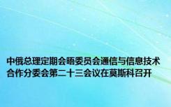 中俄总理定期会晤委员会通信与信息技术合作分委会第二十三会议在莫斯科召开