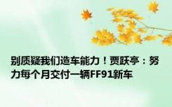 别质疑我们造车能力！贾跃亭：努力每个月交付一辆FF91新车