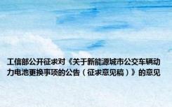 工信部公开征求对《关于新能源城市公交车辆动力电池更换事项的公告（征求意见稿）》的意见