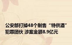 公安部打掉48个制售“特供酒”犯罪团伙 涉案金额8.9亿元