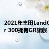 2021年丰田LandCruiser 300拥有GR旗舰