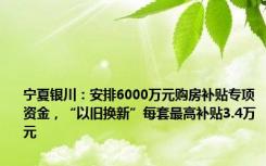 宁夏银川：安排6000万元购房补贴专项资金，“以旧换新”每套最高补贴3.4万元