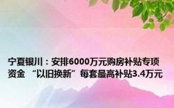 宁夏银川：安排6000万元购房补贴专项资金 “以旧换新”每套最高补贴3.4万元