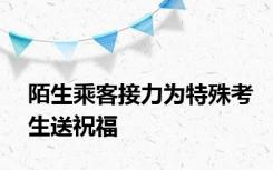 陌生乘客接力为特殊考生送祝福