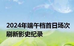 2024年端午档首日场次刷新影史纪录