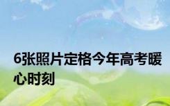 6张照片定格今年高考暖心时刻