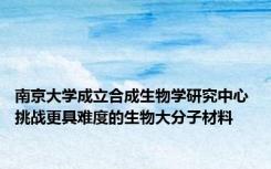 南京大学成立合成生物学研究中心 挑战更具难度的生物大分子材料