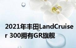 2021年丰田LandCruiser 300拥有GR旗舰