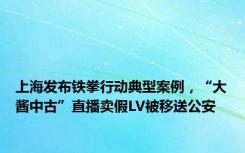 上海发布铁拳行动典型案例，“大酱中古”直播卖假LV被移送公安