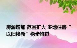 房源增加 范围扩大 多地住房“以旧换新”稳步推进