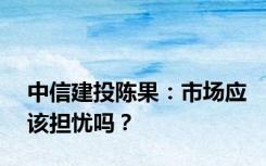 中信建投陈果：市场应该担忧吗？