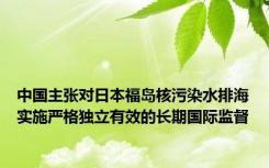 中国主张对日本福岛核污染水排海实施严格独立有效的长期国际监督