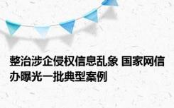 整治涉企侵权信息乱象 国家网信办曝光一批典型案例