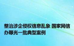 整治涉企侵权信息乱象 国家网信办曝光一批典型案例