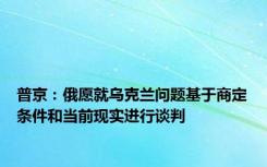 普京：俄愿就乌克兰问题基于商定条件和当前现实进行谈判